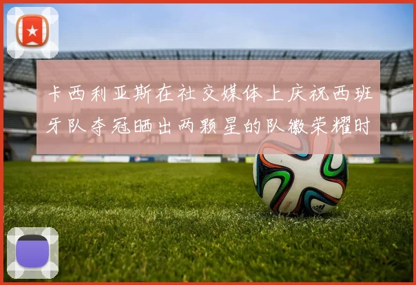 卡西利亚斯在社交媒体上庆祝西班牙队夺冠晒出两颗星的队徽荣耀时刻