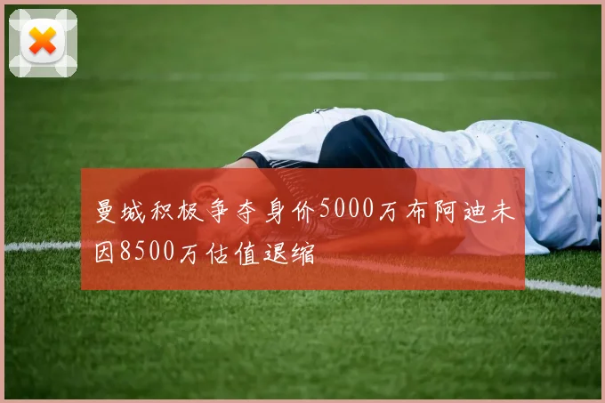 曼城积极争夺身价5000万布阿迪未因8500万估值退缩