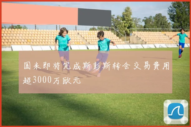 国米即将完成斯彭斯转会交易费用超3000万欧元