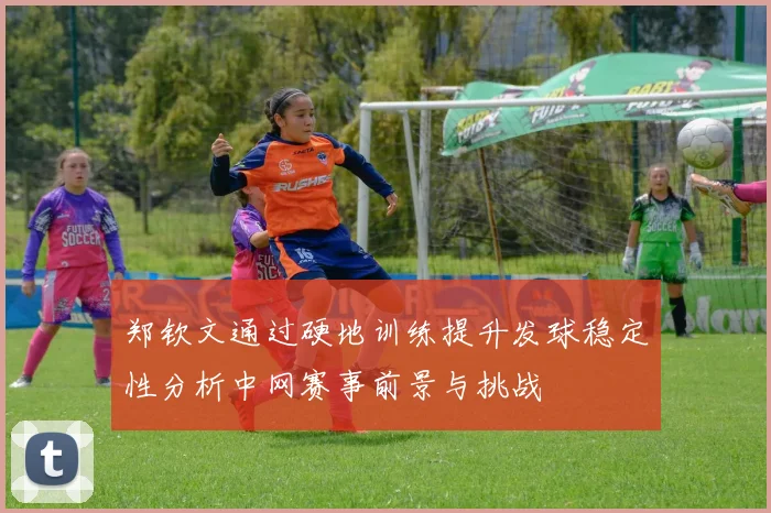 郑钦文通过硬地训练提升发球稳定性分析中网赛事前景与挑战