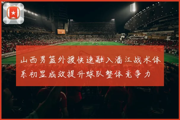 山西男篮外援快速融入潘江战术体系初显成效提升球队整体竞争力