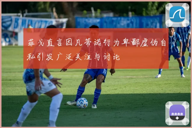 菲戈直言因凡蒂诺行为卑鄙虚伪自私引发广泛关注与讨论